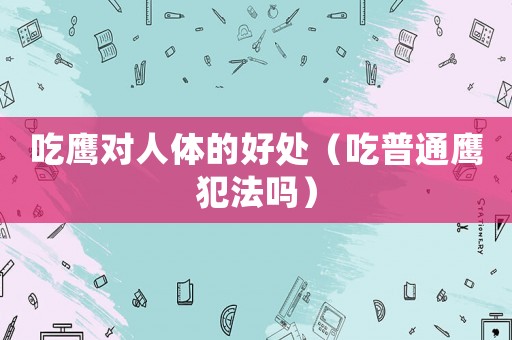 吃鷹對人體的好處（吃普通鷹犯法嗎）