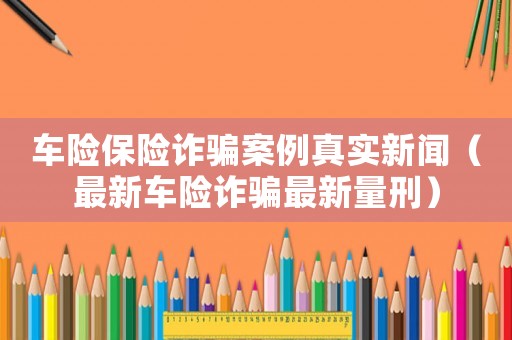 車險保險詐騙案例真實新聞（最新車險詐騙最新量刑）