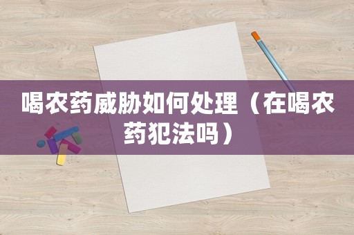 喝農藥威脅如何處理（在喝農藥犯法嗎）