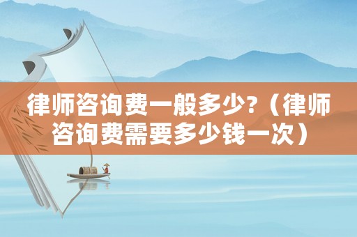 律師咨詢費(fèi)一般多少?（律師咨詢費(fèi)需要多少錢一次）