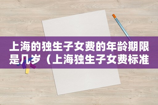 上海的獨生子女費的年齡期限是幾歲（上海獨生子女費標準）