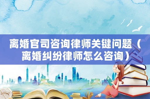 離婚官司咨詢律師關鍵問題（離婚糾紛律師怎么咨詢）