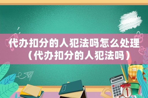 代辦扣分的人犯法嗎怎么處理（代辦扣分的人犯法嗎）