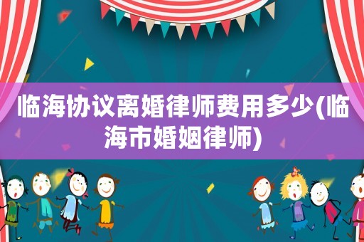 臨海協(xié)議離婚律師費(fèi)用多少(臨海市婚姻律師)