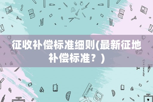 征收補(bǔ)償標(biāo)準(zhǔn)細(xì)則(最新征地補(bǔ)償標(biāo)準(zhǔn)？)