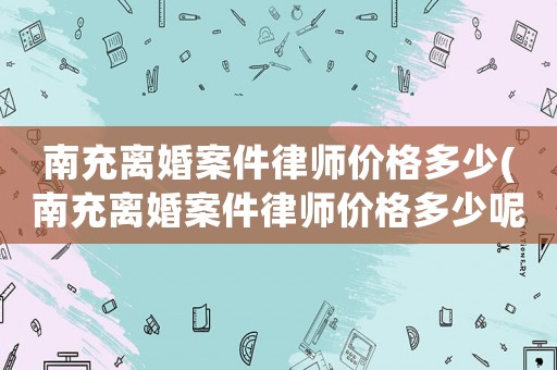 南充離婚案件律師價格多少(南充離婚案件律師價格多少呢)