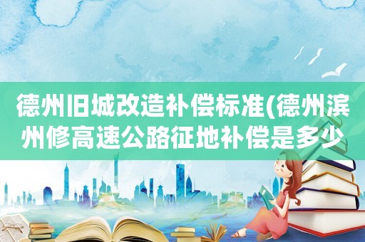 德州舊城改造補償標準(德州濱州修高速公路征地補償是多少錢一畝？)