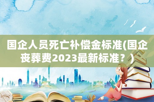 國企人員死亡補償金標準(國企喪葬費2023最新標準？)