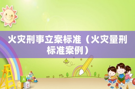 火災(zāi)刑事立案標(biāo)準(zhǔn)（火災(zāi)量刑標(biāo)準(zhǔn)案例）