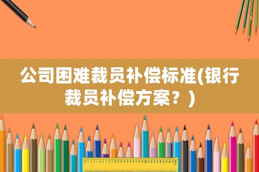 公司困難裁員補償標準(銀行裁員補償方案？)