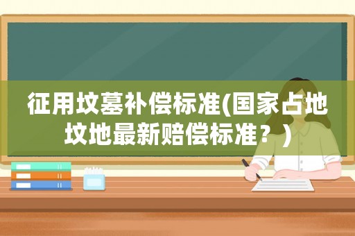 征用墳墓補償標準(國家占地墳地最新賠償標準？)