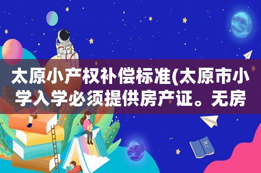太原小產權補償標準(太原市小學入學必須提供房產證。無房產證怎么辦是否是變相收取贊助費明說啊)