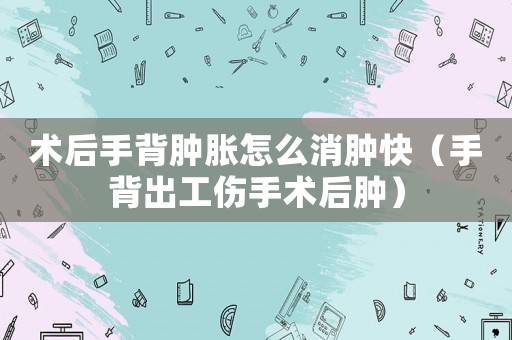 術后手背腫脹怎么消腫快（手背出工傷手術后腫）
