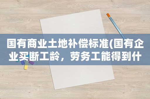 國有商業(yè)土地補(bǔ)償標(biāo)準(zhǔn)(國有企業(yè)買斷工齡，勞務(wù)工能得到什么補(bǔ)償)