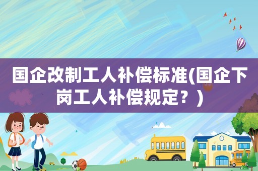 國企改制工人補償標準(國企下崗工人補償規定？)