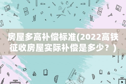 房屋多高補償標準(2022高鐵征收房屋實際補償是多少？)