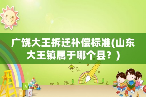 廣饒大王拆遷補(bǔ)償標(biāo)準(zhǔn)(山東大王鎮(zhèn)屬于哪個(gè)縣？)