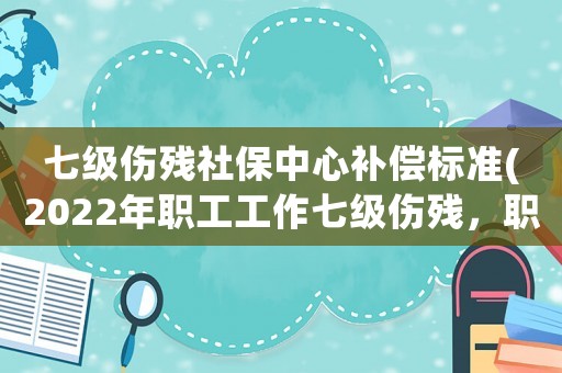 七級傷殘社保中心補償標準(2022年職工工作七級傷殘，職工保險能賠多少？謝謝！？)