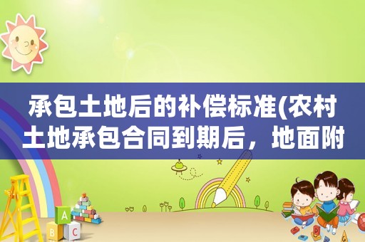 承包土地后的補(bǔ)償標(biāo)準(zhǔn)(農(nóng)村土地承包合同到期后，地面附著物補(bǔ)償怎么計(jì)算)