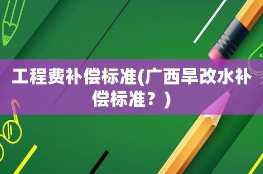工程費(fèi)補(bǔ)償標(biāo)準(zhǔn)(廣西旱改水補(bǔ)償標(biāo)準(zhǔn)？)