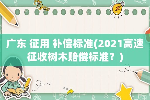 廣東 征用 補償標準(2021高速征收樹木賠償標準？)