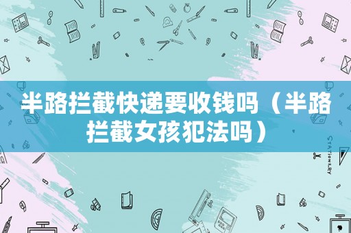 半路攔截快遞要收錢嗎（半路攔截女孩犯法嗎）