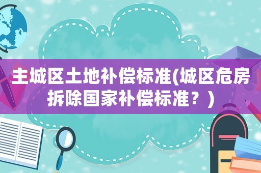 主城區土地補償標準(城區危房拆除國家補償標準？)