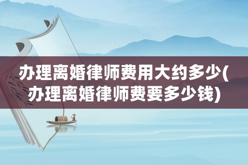 辦理離婚律師費用大約多少(辦理離婚律師費要多少錢)