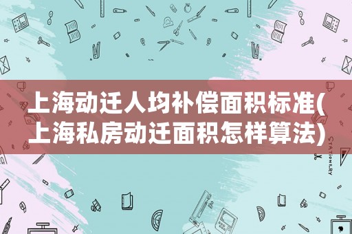 上海動遷人均補償面積標準(上海私房動遷面積怎樣算法)