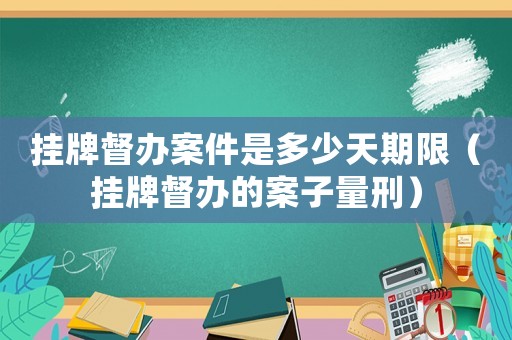 掛牌督辦案件是多少天期限（掛牌督辦的案子量刑）