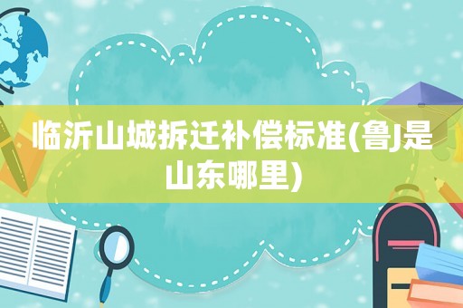 臨沂山城拆遷補償標準(魯J是山東哪里)