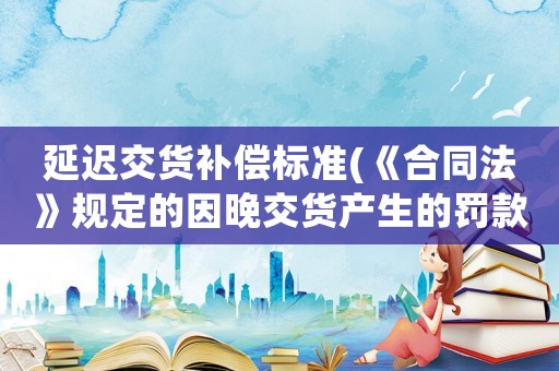 延遲交貨補(bǔ)償標(biāo)準(zhǔn)(《合同法》規(guī)定的因晚交貨產(chǎn)生的罰款？)