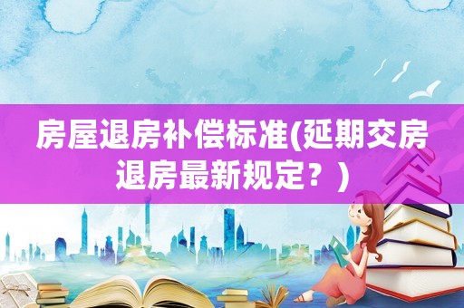 房屋退房補償標準(延期交房退房最新規(guī)定？)
