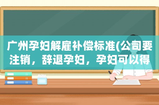 廣州孕婦解雇補(bǔ)償標(biāo)準(zhǔn)(公司要注銷，辭退孕婦，孕婦可以得到哪些補(bǔ)償金？)