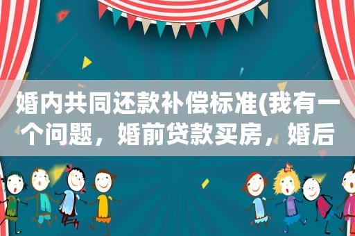 婚內(nèi)共同還款補償標準(我有一個問題，婚前貸款買房，婚后共同還款怎么判斷？)