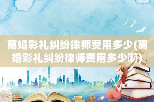 離婚彩禮糾紛律師費用多少(離婚彩禮糾紛律師費用多少啊)