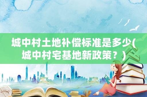 城中村土地補償標準是多少(城中村宅基地新政策？)
