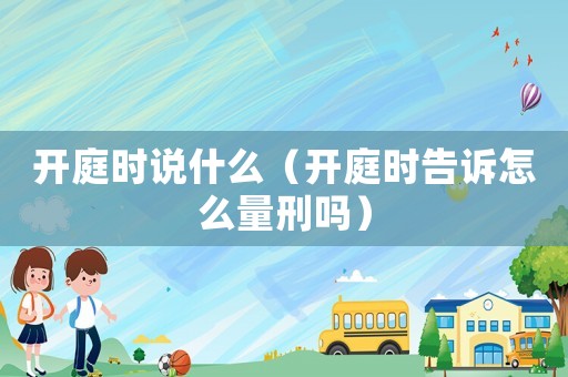 開庭時說什么（開庭時告訴怎么量刑嗎）