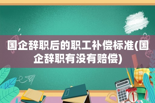 國企辭職后的職工補償標準(國企辭職有沒有賠償)