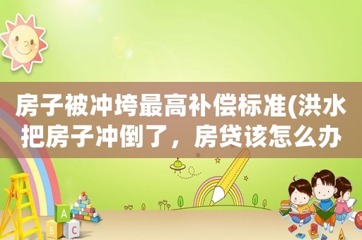 房子被沖垮最高補償標準(洪水把房子沖倒了，房貸該怎么辦)