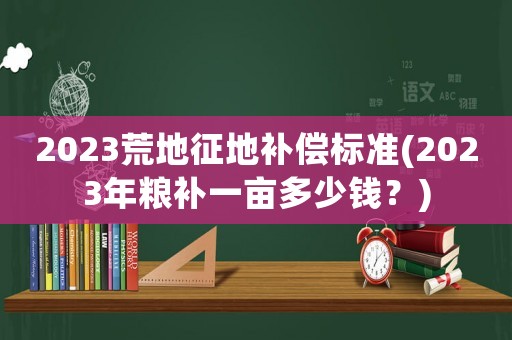2023荒地征地補(bǔ)償標(biāo)準(zhǔn)(2023年糧補(bǔ)一畝多少錢？)