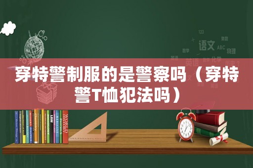 穿特警制服的是警察嗎（穿特警T恤犯法嗎）