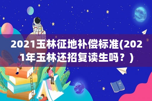 2021玉林征地補償標準(2021年玉林還招復讀生嗎？)