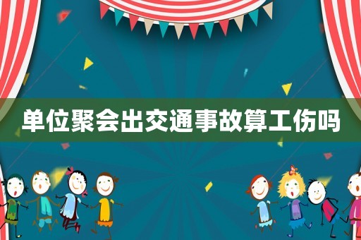 單位聚會出交通事故算工傷嗎