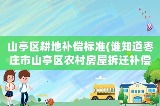 山亭區(qū)耕地補(bǔ)償標(biāo)準(zhǔn)(誰(shuí)知道棗莊市山亭區(qū)農(nóng)村房屋拆遷補(bǔ)償標(biāo)準(zhǔn)？)