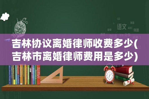 吉林協議離婚律師收費多少(吉林市離婚律師費用是多少)