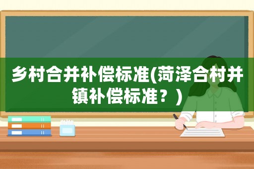 鄉(xiāng)村合并補償標準(菏澤合村并鎮(zhèn)補償標準？)