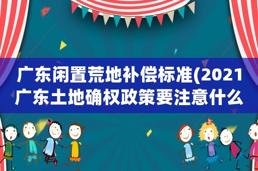 廣東閑置荒地補(bǔ)償標(biāo)準(zhǔn)(2021廣東土地確權(quán)政策要注意什么？)