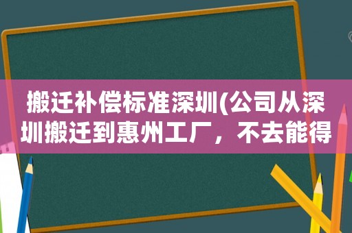 搬遷補償標準深圳(公司從深圳搬遷到惠州工廠，不去能得到賠償嗎？)