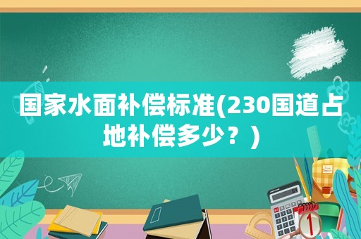國(guó)家水面補(bǔ)償標(biāo)準(zhǔn)(230國(guó)道占地補(bǔ)償多少？)